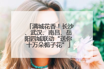 满城花香！长沙、武汉、南昌、岳阳四城联动“送你十万朵栀子花”