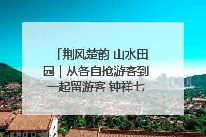 荆风楚韵 山水田园｜从各自抢游客到一起留游客 钟祥七村抱团解了“乡愁”添了“乡酬”