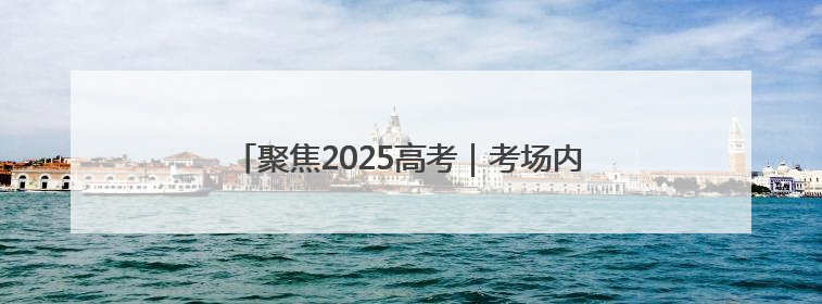 聚焦2025高考｜考场内笔落惊鸿，考场外心绘蓝图