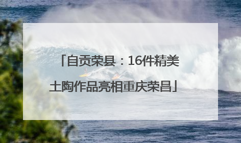 自贡荣县：16件精美土陶作品亮相重庆荣昌