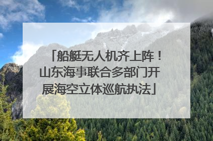 船艇无人机齐上阵！山东海事联合多部门开展海空立体巡航执法