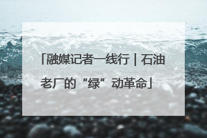 融媒记者一线行｜石油老厂的“绿”动革命