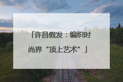 许昌假发：编织时尚界“顶上艺术”