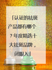 认证的祛斑产品都有哪个？年度精选十大祛斑品牌，闭眼入