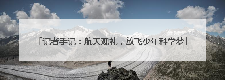 记者手记：航天观礼，放飞少年科学梦