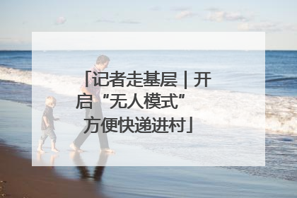 记者走基层｜开启“无人模式” 方便快递进村