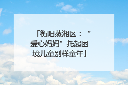 衡阳蒸湘区：“爱心妈妈”托起困境儿童别样童年