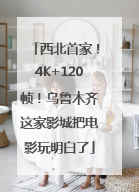 西北首家！4K+120帧！乌鲁木齐这家影城把电影玩明白了