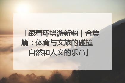 跟着环塔游新疆｜合集篇：体育与文旅的碰撞 自然和人文的乐章