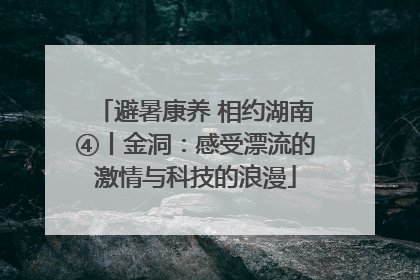 避暑康养 相约湖南④丨金洞：感受漂流的激情与科技的浪漫