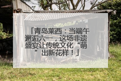 青岛莱西：当端午邂逅六一，这场非遗盛宴让传统文化“萌”出新花样！