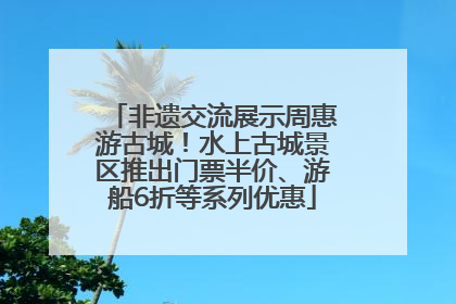 非遗交流展示周惠游古城！水上古城景区推出门票半价、游船6折等系列优惠