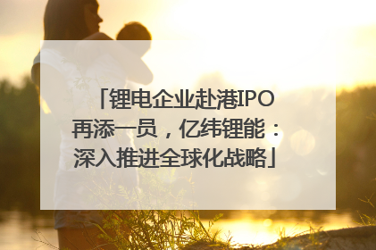 锂电企业赴港IPO再添一员，亿纬锂能：深入推进全球化战略