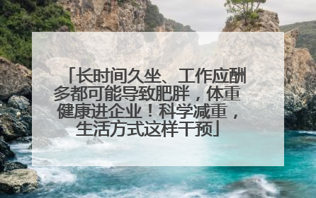长时间久坐、工作应酬多都可能导致肥胖，体重健康进企业！科学减重，生活方式这样干预