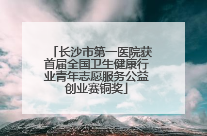 长沙市第一医院获首届全国卫生健康行业青年志愿服务公益创业赛铜奖