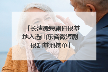长清微短剧拍摄基地入选山东省微短剧摄制基地榜单