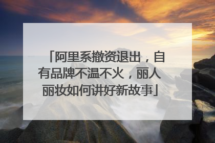 阿里系撤资退出，自有品牌不温不火，丽人丽妆如何讲好新故事