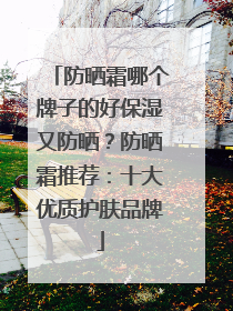 防晒霜哪个牌子的好保湿又防晒？防晒霜推荐：十大优质护肤品牌