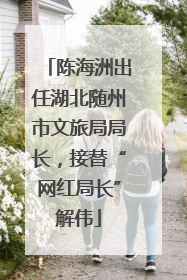 陈海洲出任湖北随州市文旅局局长，接替“网红局长”解伟