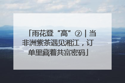 雨花登“高”②｜当非洲紫茶遇见湘江，订单里藏着共富密码