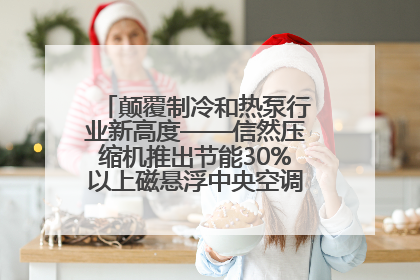 颠覆制冷和热泵行业新高度——信然压缩机推出节能30%以上磁悬浮中央空调和磁悬浮热泵
