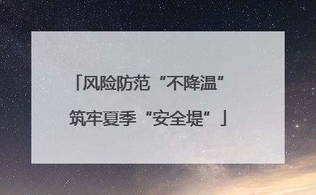 风险防范“不降温” 筑牢夏季“安全堤”
