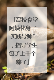 高校食堂阿姨化身“实践导师”，指导学生包了上千个粽子