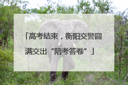 高考结束，衡阳交警圆满交出“陪考答卷”