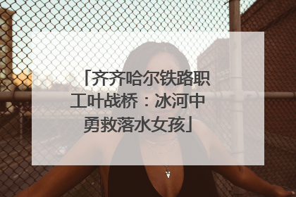 齐齐哈尔铁路职工叶战桥：冰河中勇救落水女孩