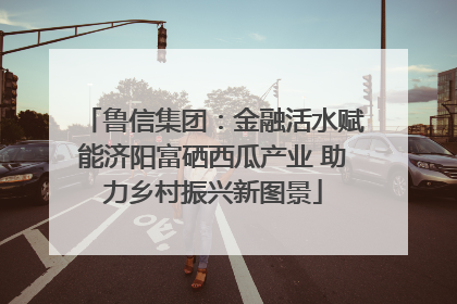鲁信集团：金融活水赋能济阳富硒西瓜产业 助力乡村振兴新图景