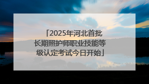 2025年河北首批长期照护师职业技能等级认定考试今日开始