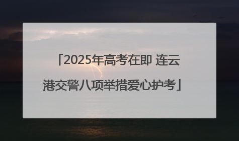 2025年高考在即 连云港交警八项举措爱心护考