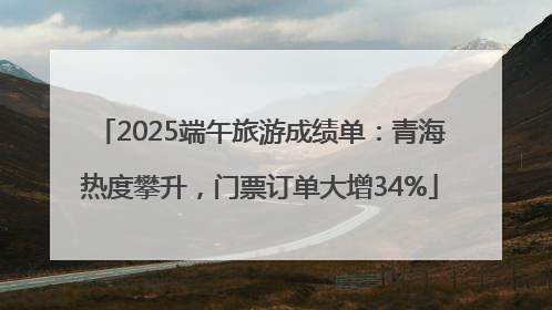 2025端午旅游成绩单：青海热度攀升，门票订单大增34%