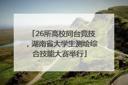 26所高校同台竞技，湖南省大学生测绘综合技能大赛举行