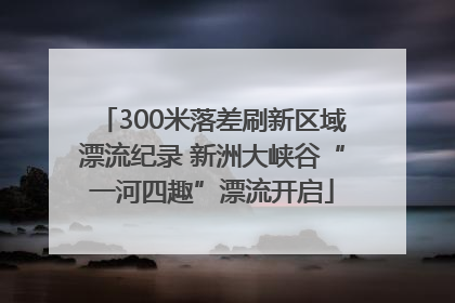300米落差刷新区域漂流纪录 新洲大峡谷“一河四趣”漂流开启