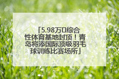 5.98万㎡综合性体育基地封顶！青岛将添国际顶级羽毛球训练比赛场所