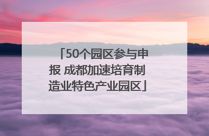50个园区参与申报 成都加速培育制造业特色产业园区