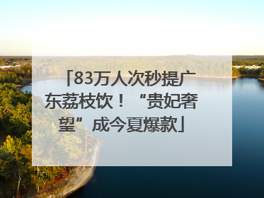 83万人次秒提广东荔枝饮！“贵妃奢望”成今夏爆款