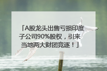 A股龙头出售亏损印度子公司90%股权，引来当地两大财团竞逐！